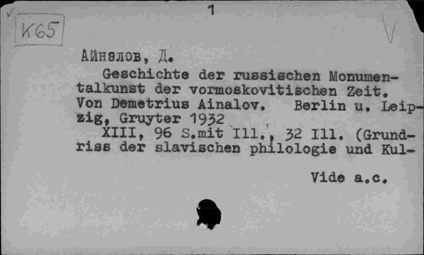 ﻿Айнвлов, Д.
Geschichte der russischen Monumen— talkunst der vormoskovitischen Zeit. Von Demetrius Ainalov. Berlin u. Leipzig, Gruyter 1952
XIII, 96 S.mit Ill., 32 Ill. (Grundriss der slavischen philologie und Kul-
Vide a.c.